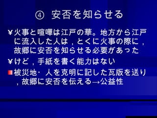 ④  安否を知らせる 火事と喧嘩は江戸の華。地方から江戸に流入した人は，とくに火事の際に，故郷に安否を知らせる必要があった けど，手紙を書く能力はない 被災地・人を克明に記した瓦版を送り，故郷に安否を伝える->公益性 