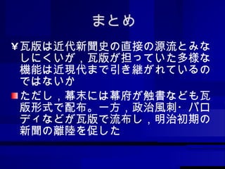 まとめ 瓦版は近代新聞史の直接の源流とみなしにくいが，瓦版が担っていた多様な機能は近現代まで引き継がれているのではないか ただし，幕末には幕府が触書なども瓦版形式で配布。一方，政治風刺・パロディなどが瓦版で流布し，明治初期の新聞の離陸を促した 