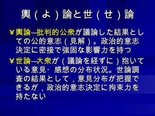 輿（よ）論と世（せ）論 輿論 ― 批判的公衆 が議論した結果としての公的意志（見解）。政治的意志決定に密接で強固な影響力を持つ 世論 ― 大衆 が（議論を経ずに）抱いている意見・感想の分布状況。世論調査の結果として，意見分布が把握できるが，政治的意志決定に拘束力を持たない 