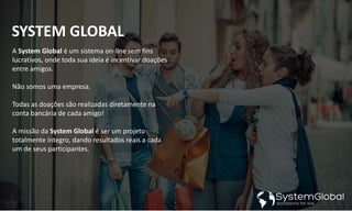 SYSTEM GLOBAL
A System Global é um sistema on-line sem fins
lucrativos, onde toda sua ideia é incentivar doações
entre amigos.
Não somos uma empresa.
Todas as doações são realizadas diretamente na
conta bancária de cada amigo!
A missão da System Global é ser um projeto
totalmente íntegro, dando resultados reais a cada
um de seus participantes.
 