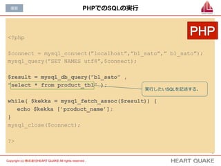 4	
Copyright (c) 株式会社HEART QUAKE All rights reserved .	
PHPでのSQLの実⾏行行
<?php
$connect = mysql_connect(”localhost”,”b1_sato”,” b1_sato”);
mysql_query(”SET NAMES utf8”,$connect);
$result = mysql_db_query(”b1_sato” ,
”select * from product_tbl” );
while( $kekka = mysql_fetch_assoc($result)) {
echo $kekka [’product_name’];
}
mysql_close($connect);
?>
復復習
実⾏行行したいSQLを記述する。
 