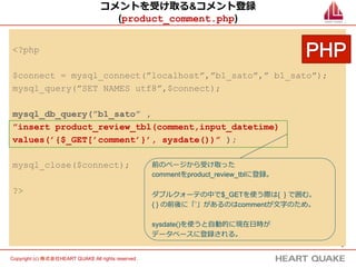 6	
Copyright (c) 株式会社HEART QUAKE All rights reserved .	
コメントを受け取る&コメント登録
(product_comment.php)
<?php
$connect = mysql_connect(”localhost”,”b1_sato”,” b1_sato”);
mysql_query(”SET NAMES utf8”,$connect);
mysql_db_query(”b1_sato” ,
”insert product_review_tbl(comment,input_datetime)
values(’{$_GET[’comment’}’, sysdate())” );
mysql_close($connect);
?>
前のページから受け取った
commentをproduct_review_tblに登録。
ダブルクォーテの中で$_GETを使う際は{ } で囲む。
{ } の前後に「’」があるのはcommentが⽂文字のため。
sysdate()を使うと⾃自動的に現在⽇日時が
データベースに登録される。
 