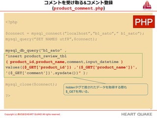 9	
Copyright (c) 株式会社HEART QUAKE All rights reserved .	
コメントを受け取る&コメント登録
(product_comment.php)
<?php
$connect = mysql_connect(”localhost”,”b1_sato”,” b1_sato”);
mysql_query(”SET NAMES utf8”,$connect);
mysql_db_query(”b1_sato” ,
”insert product_review_tbl
( product_id,product_name,comment,input_datetime )
values({$_GET['product_id']} ,'{$_GET['product_name']}',
'{$_GET['comment']}',sysdate())” );
mysql_close($connect);
?>
hiddenタグで渡されたデータを取得する際も
$_GETを⽤用いる。
 