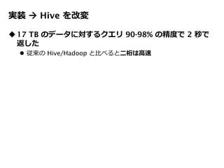 実装  Hive を改変
17 TB のデータに対するクエリ 90-98% の精度で 2 秒で
返した
 従来の Hive/Hadoop と比べると二桁は高速
 