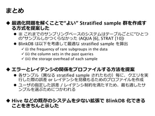 まとめ
 最適化問題を解くことで“よい” Stratified sample 群を作成す
る方式を提案した
 ※ これまでのサンプリングベースのシステムはテーブルごとに“ひとつ
の”サンプルしかつくらなかった (AQUA [6], STRAT [10])
 BlinkDB は以下を考慮して最適な stratified sample を算出
 (i) the frequency of rare subgroups in the data
 (ii) the column sets in the past queries
 (iii) the storage overhead of each sample
 エラーとレイテンシの関係をプロファイルする方法を提案
 各サンプル（異なる stratified sample されたもの）毎に、クエリを実
行した際の誤差 or レイテンシを見積もるためのプロファイルを作成
 ユーザの指定した誤差 / レイテンシ制約を満たすため、最も適したサ
ンプルを選ぶためにつかわれる
 Hive などの既存のシステムを少ない拡張で BlinkDB 化できる
ことをきちんと示した
 