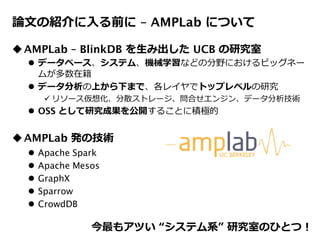 論文の紹介に入る前に – AMPLab について
AMPLab – BlinkDB を生み出した UCB の研究室
 データベース、システム、機械学習などの分野におけるビッグネー
ムが多数在籍
 データ分析の上から下まで、各レイヤでトップレベルの研究
 リソース仮想化、分散ストレージ、問合せエンジン、データ分析技術
 OSS として研究成果を公開することに積極的
AMPLab 発の技術
 Apache Spark
 Apache Mesos
 GraphX
 Sparrow
 CrowdDB
今最もアツい “システム系” 研究室のひとつ！
 