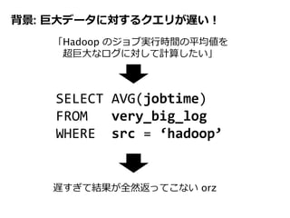 背景: 巨大データに対するクエリが遅い！
SELECT AVG(jobtime)
FROM very_big_log
WHERE src = ‘hadoop’
「Hadoop のジョブ実行時間の平均値を
超巨大なログに対して計算したい」
遅すぎて結果が全然返ってこない orz
 