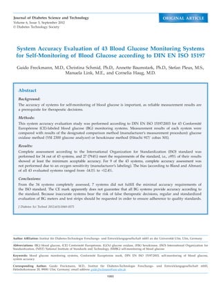 Journal of Diabetes Science and Technology                                                                ORIGINAL ARTICLE
Volume 6, Issue 5, September 2012
© Diabetes Technology Society




  System Accuracy Evaluation of 43 Blood Glucose Monitoring Systems
  for Self-Monitoring of Blood Glucose according to DIN EN ISO 15197

  Guido Freckmann, M.D., Christina Schmid, Ph.D., Annette Baumstark, Ph.D., Stefan Pleus, M.S.,
                        Manuela Link, M.E., and Cornelia Haug, M.D.



   Abstract
   Background:
   The accuracy of systems for self-monitoring of blood glucose is important, as reliable measurement results are
   a prerequisite for therapeutic decisions.

   Methods:
   This system accuracy evaluation study was performed according to DIN EN ISO 15197:2003 for 43 Conformité
   Européenne (CE)-labeled blood glucose (BG) monitoring systems. Measurement results of each system were
   compared with results of the designated comparison method (manufacturer’s measurement procedure): glucose
   oxidase method (YSI 2300 glucose analyzer) or hexokinase method (Hitachi 917/ cobas 501).

   Results:
   Complete assessment according to the International Organization for Standardization (ISO) standard was
   performed for 34 out of 43 systems, and 27 (79.4%) meet the requirements of the standard, i.e., ≥95% of their results
   showed at least the minimum acceptable accuracy. For 9 of the 43 systems, complete accuracy assessment was
   not performed due to an oxygen sensitivity (manufacturer’s labeling). The bias (according to Bland and Altman)
   of all 43 evaluated systems ranged from -14.1% to +12.4%.

   Conclusions:
   From the 34 systems completely assessed, 7 systems did not fulfill the minimal accuracy requirements of
   the ISO standard. The CE mark apparently does not guarantee that all BG systems provide accuracy according to
   the standard. Because inaccurate systems bear the risk of false therapeutic decisions, regular and standardized
   evaluation of BG meters and test strips should be requested in order to ensure adherence to quality standards.

   J Diabetes Sci Technol 2012;6(5):1060-1075




Author Affiliation: Institut für Diabetes-Technologie Forschungs- und Entwicklungsgesellschaft mbH an der Universität Ulm, Ulm, Germany

Abbreviations: (BG) blood glucose, (CE) Conformité Européenne, (GOx) glucose oxidase, (HK) hexokinase, (ISO) International Organization for
Standardization, (NIST) National Institute of Standards and Technology, (SMBG) self-monitoring of blood glucose

Keywords: blood glucose monitoring systems, Conformité Européenne mark, DIN EN ISO 15197:2003, self-monitoring of blood glucose,
system accuracy

Corresponding Author: Guido Freckmann, M.D., Institut für Diabetes-Technologie Forschungs- und Entwicklungsgesellschaft mbH,
Helmholtzstrasse 20, 89081 Ulm, Germany; email address guido.freckmann@uni-ulm.de

                                                                   1060
 