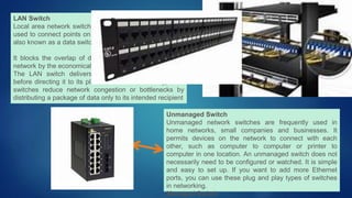 LAN Switch
Local area network switches or LAN switches are usually
used to connect points on a company’s internal LAN. It is
also known as a data switch or an Ethernet switch.
It blocks the overlap of data packets running through a
network by the economical allocation of bandwidth.
The LAN switch delivers the transmitted data packet
before directing it to its planned receiver. These types of
switches reduce network congestion or bottlenecks by
distributing a package of data only to its intended recipient
Unmanaged Switch
Unmanaged network switches are frequently used in
home networks, small companies and businesses. It
permits devices on the network to connect with each
other, such as computer to computer or printer to
computer in one location. An unmanaged switch does not
necessarily need to be configured or watched. It is simple
and easy to set up. If you want to add more Ethernet
ports, you can use these plug and play types of switches
in networking.
Managed Switch
 