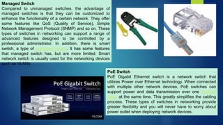 Managed Switch
Compared to unmanaged switches, the advantage of
managed switches is that they can be customized to
enhance the functionality of a certain network. They offer
some features like QoS (Quality of Service), Simple
Network Management Protocol (SNMP) and so on. These
types of switches in networking can support a range of
advanced features designed to be controlled by a
professional administrator. In addition, there is smart
switch, a type of managed switch. It has some features
that managed switch has, but are more limited. Smart
network switch is usually used for the networking devices
such as VLANs.
PoE Switch
PoE Gigabit Ethernet switch is a network switch that
utilizes Power over Ethernet technology. When connected
with multiple other network devices, PoE switches can
support power and data transmission over one network
cable at the same time. This greatly simplifies the cabling
process. These types of switches in networking provide
greater flexibility and you will never have to worry about
power outlet when deploying network devices.
 