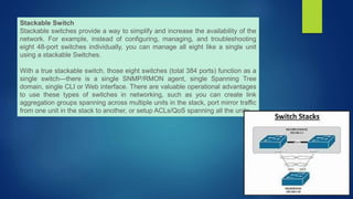 Stackable Switch
Stackable switches provide a way to simplify and increase the availability of the
network. For example, instead of configuring, managing, and troubleshooting
eight 48-port switches individually, you can manage all eight like a single unit
using a stackable Switches.
With a true stackable switch, those eight switches (total 384 ports) function as a
single switch—there is a single SNMP/RMON agent, single Spanning Tree
domain, single CLI or Web interface. There are valuable operational advantages
to use these types of switches in networking, such as you can create link
aggregation groups spanning across multiple units in the stack, port mirror traffic
from one unit in the stack to another, or setup ACLs/QoS spanning all the units.
 