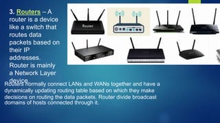 3. Routers – A
router is a device
like a switch that
routes data
packets based on
their IP
addresses.
Router is mainly
a Network Layer
device.
Routers normally connect LANs and WANs together and have a
dynamically updating routing table based on which they make
decisions on routing the data packets. Router divide broadcast
domains of hosts connected through it.
 