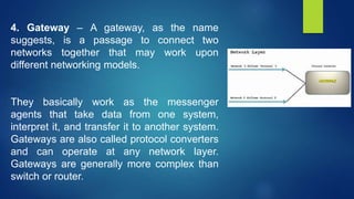 4. Gateway – A gateway, as the name
suggests, is a passage to connect two
networks together that may work upon
different networking models.
They basically work as the messenger
agents that take data from one system,
interpret it, and transfer it to another system.
Gateways are also called protocol converters
and can operate at any network layer.
Gateways are generally more complex than
switch or router.
 