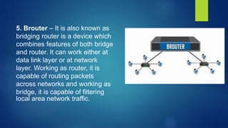 5. Brouter – It is also known as
bridging router is a device which
combines features of both bridge
and router. It can work either at
data link layer or at network
layer. Working as router, it is
capable of routing packets
across networks and working as
bridge, it is capable of filtering
local area network traffic.
 