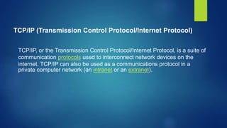 TCP/IP (Transmission Control Protocol/Internet Protocol)
TCP/IP, or the Transmission Control Protocol/Internet Protocol, is a suite of
communication protocols used to interconnect network devices on the
internet. TCP/IP can also be used as a communications protocol in a
private computer network (an intranet or an extranet).
 