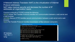 A Network Address Translator (NAT) is the virtualization of Internet
Protocol addresses.
NAT helps improve security and decrease the number of IP
addresses an organization needs
Common protocols of TCP/IP include the following:
•HTTP (Hyper Text Transfer Protocol) handles the communication between a web server and
a web browser.
•HTTPS (Secure HTTP) handles secure communication between a web server and a web
browser.
•FTP (File Transfer Protocol) handles transmission of files between computers.
•IP Address
•198.162.1.1
•ping
 