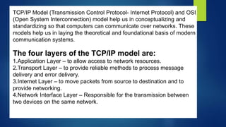 TCP/IP Model (Transmission Control Protocol- Internet Protocol) and OSI
(Open System Interconnection) model help us in conceptualizing and
standardizing so that computers can communicate over networks. These
models help us in laying the theoretical and foundational basis of modern
communication systems.
The four layers of the TCP/IP model are:
1.Application Layer – to allow access to network resources.
2.Transport Layer – to provide reliable methods to process message
delivery and error delivery.
3.Internet Layer – to move packets from source to destination and to
provide networking.
4.Network Interface Layer – Responsible for the transmission between
two devices on the same network.
 