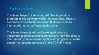 1.Application Layer:
This layer helps in interacting with the Application
program or the software which the user uses. Thus, it
becomes closest to the end-user. It allows users to
interact with other software applications.
This layer interacts with software applications to
implement a communicating component. How the data is
interpreted by the end-user application program is not the
concern or outside the scope of the TCP/IP model.
 