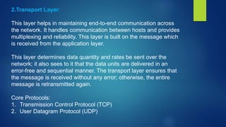 2.Transport Layer:
This layer helps in maintaining end-to-end communication across
the network. It handles communication between hosts and provides
multiplexing and reliability. This layer is built on the message which
is received from the application layer.
This layer determines data quantity and rates be sent over the
network; it also sees to it that the data units are delivered in an
error-free and sequential manner. The transport layer ensures that
the message is received without any error; otherwise, the entire
message is retransmitted again.
Core Protocols:
1. Transmission Control Protocol (TCP)
2. User Datagram Protocol (UDP)
 