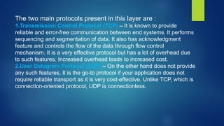 The two main protocols present in this layer are :
1.Transmission Control Protocol (TCP) – It is known to provide
reliable and error-free communication between end systems. It performs
sequencing and segmentation of data. It also has acknowledgment
feature and controls the flow of the data through flow control
mechanism. It is a very effective protocol but has a lot of overhead due
to such features. Increased overhead leads to increased cost.
2.User Datagram Protocol (UDP) – On the other hand does not provide
any such features. It is the go-to protocol if your application does not
require reliable transport as it is very cost-effective. Unlike TCP, which is
connection-oriented protocol, UDP is connectionless.
 