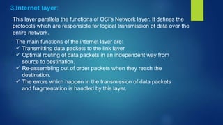 3.Internet layer:
This layer parallels the functions of OSI’s Network layer. It defines the
protocols which are responsible for logical transmission of data over the
entire network.
The main functions of the internet layer are:
 Transmitting data packets to the link layer
 Optimal routing of data packets in an independent way from
source to destination.
 Re-assembling out of order packets when they reach the
destination.
 The errors which happen in the transmission of data packets
and fragmentation is handled by this layer.
 