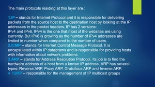 The main protocols residing at this layer are :
1.IP – stands for Internet Protocol and it is responsible for delivering
packets from the source host to the destination host by looking at the IP
addresses in the packet headers. IP has 2 versions:
IPv4 and IPv6. IPv4 is the one that most of the websites are using
currently. But IPv6 is growing as the number of IPv4 addresses are
limited in number when compared to the number of users.
2.ICMP – stands for Internet Control Message Protocol. It is
encapsulated within IP datagrams and is responsible for providing hosts
with information about network problems.
3.ARP – stands for Address Resolution Protocol. Its job is to find the
hardware address of a host from a known IP address. ARP has several
types: Reverse ARP, Proxy ARP, Gratuitous ARP and Inverse ARP.
4. IGMP – responsible for the management of IP multicast groups
 