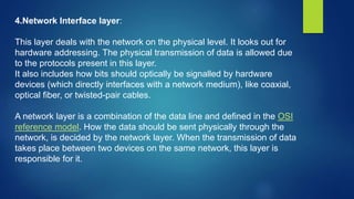 4.Network Interface layer:
This layer deals with the network on the physical level. It looks out for
hardware addressing. The physical transmission of data is allowed due
to the protocols present in this layer.
It also includes how bits should optically be signalled by hardware
devices (which directly interfaces with a network medium), like coaxial,
optical fiber, or twisted-pair cables.
A network layer is a combination of the data line and defined in the OSI
reference model. How the data should be sent physically through the
network, is decided by the network layer. When the transmission of data
takes place between two devices on the same network, this layer is
responsible for it.
 