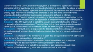 In the Seven Layers Model, the networking system is divided into 7 layers with each layer
interacting with the layer below and providing the functions to be used by the above layer.
7.Application – The Seventh layer is of application which the users can see and interact with
directly, apps and browser are the prime examples of this. The more simplified way to
understand is to know that this layer enables humans and software to interact.
6.Presentation – The sixth layer is for translating or formatting the data based either on the
syntax or semantics based on what the application is programmed to accept and respond to.
5.Session – The fifth layer which is called the session layer is for starting and ending
conversations between applications. You must have noticed how authentication is needed
before you’re connected to a Wi-Fi network. That’s the work assigned to this layer.
4.Transport – The fourth layer is responsible for data transfer between the applications and
across the network and also determining the amount of data that is to be sent and where it
gets sent.
3.Network – The function of the third layer is to pack data along with the network address and
hand it over to the transport layer which is the 4th
2.Data Link – Transmission errors are handled by the second layer and to stop the
overwhelming of the data transfer from harming the receiver and sender.
1.Physical – The first layer is called the physical layer as it establishes the physical
connection to the network using either electrical or mechanical interfaces.
 