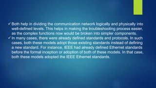  Both help in dividing the communication network logically and physically into
well-defined levels. This helps in making the troubleshooting process easier,
as the complex functions now would be broken into simpler components.
 In many cases, there were already defined standards and protocols. In such
cases, both these models adopt those existing standards instead of defining
a new standard. For instance, IEEE had already defined Ethernet standards
before the formal inception or adoption of both of these models. In that case,
both these models adopted the IEEE Ethernet standards.
 