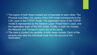  The layers of both these models are comparable to each other. The
Physical and Data Link Layers of the OSI model corresponds to the
Link Layer of the TCP/IP model. The application layer of the TCP/IP
model is represented by the Session Layer, Presentation Layer, and
the Application layer of the OSI model. Finally, in both the models,
the Network and Transport Layers are at the same.
 The data is divided into packets, in both these models. Each of the
packets may take the individual route from the source to the
destination
 