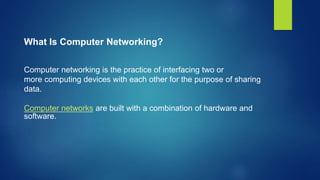 What Is Computer Networking?
Computer networking is the practice of interfacing two or
more computing devices with each other for the purpose of sharing
data.
Computer networks are built with a combination of hardware and
software.
 