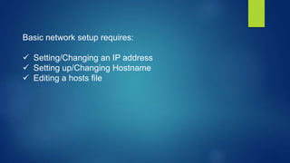 Basic network setup requires:
 Setting/Changing an IP address
 Setting up/Changing Hostname
 Editing a hosts file
 
