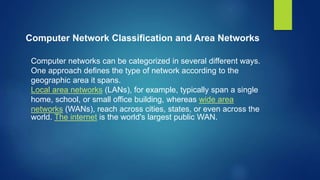 Computer Network Classification and Area Networks
Computer networks can be categorized in several different ways.
One approach defines the type of network according to the
geographic area it spans.
Local area networks (LANs), for example, typically span a single
home, school, or small office building, whereas wide area
networks (WANs), reach across cities, states, or even across the
world. The internet is the world's largest public WAN.
 