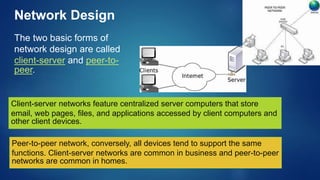 Network Design
The two basic forms of
network design are called
client-server and peer-to-
peer.
Client-server networks feature centralized server computers that store
email, web pages, files, and applications accessed by client computers and
other client devices.
Peer-to-peer network, conversely, all devices tend to support the same
functions. Client-server networks are common in business and peer-to-peer
networks are common in homes.
 