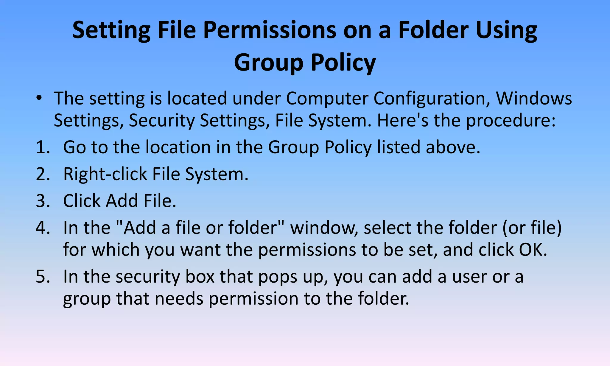 Setting File Permissions on a Folder Using
Group Policy
• The setting is located under Computer Configuration, Windows
Settings, Security Settings, File System. Here's the procedure:
1. Go to the location in the Group Policy listed above.
2. Right-click File System.
3. Click Add File.
4. In the "Add a file or folder" window, select the folder (or file)
for which you want the permissions to be set, and click OK.
5. In the security box that pops up, you can add a user or a
group that needs permission to the folder.
 