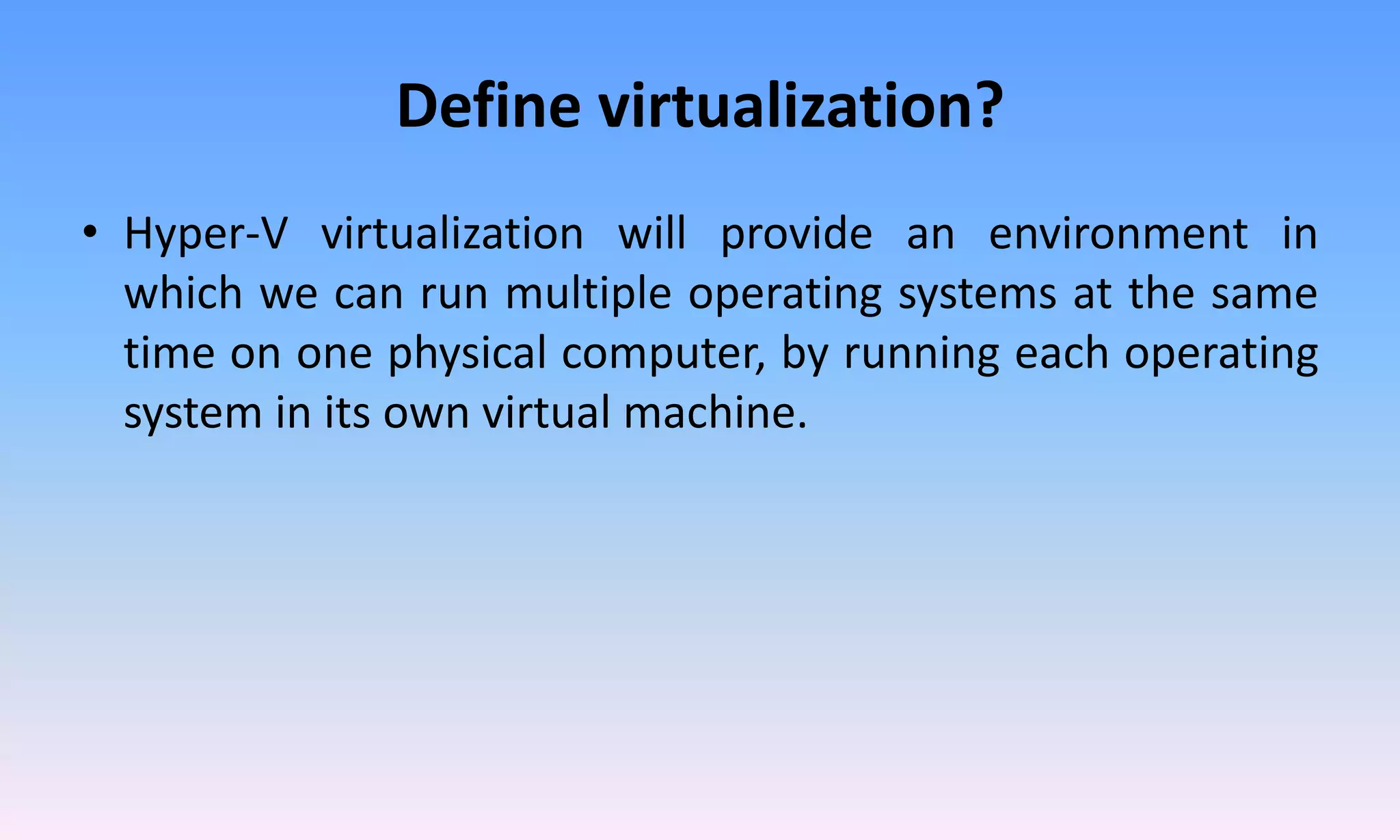 Define virtualization?
• Hyper-V virtualization will provide an environment in
which we can run multiple operating systems at the same
time on one physical computer, by running each operating
system in its own virtual machine.
 
