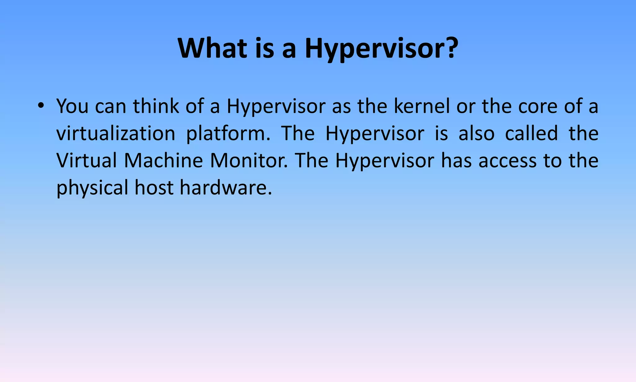 What is a Hypervisor?
• You can think of a Hypervisor as the kernel or the core of a
virtualization platform. The Hypervisor is also called the
Virtual Machine Monitor. The Hypervisor has access to the
physical host hardware.
 