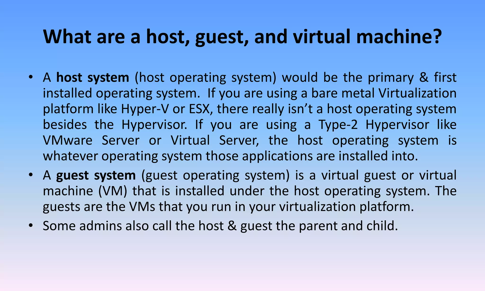 What are a host, guest, and virtual machine?
• A host system (host operating system) would be the primary & first
installed operating system. If you are using a bare metal Virtualization
platform like Hyper-V or ESX, there really isn’t a host operating system
besides the Hypervisor. If you are using a Type-2 Hypervisor like
VMware Server or Virtual Server, the host operating system is
whatever operating system those applications are installed into.
• A guest system (guest operating system) is a virtual guest or virtual
machine (VM) that is installed under the host operating system. The
guests are the VMs that you run in your virtualization platform.
• Some admins also call the host & guest the parent and child.
 