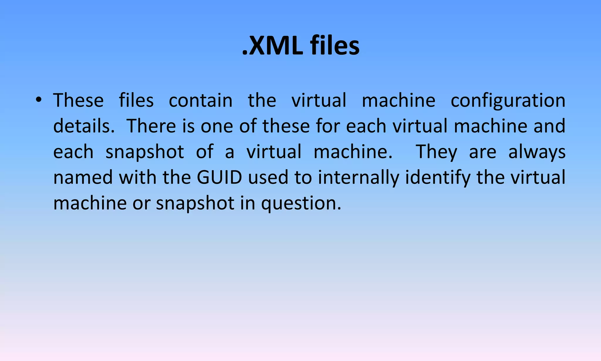 .XML files
• These files contain the virtual machine configuration
details. There is one of these for each virtual machine and
each snapshot of a virtual machine. They are always
named with the GUID used to internally identify the virtual
machine or snapshot in question.
 