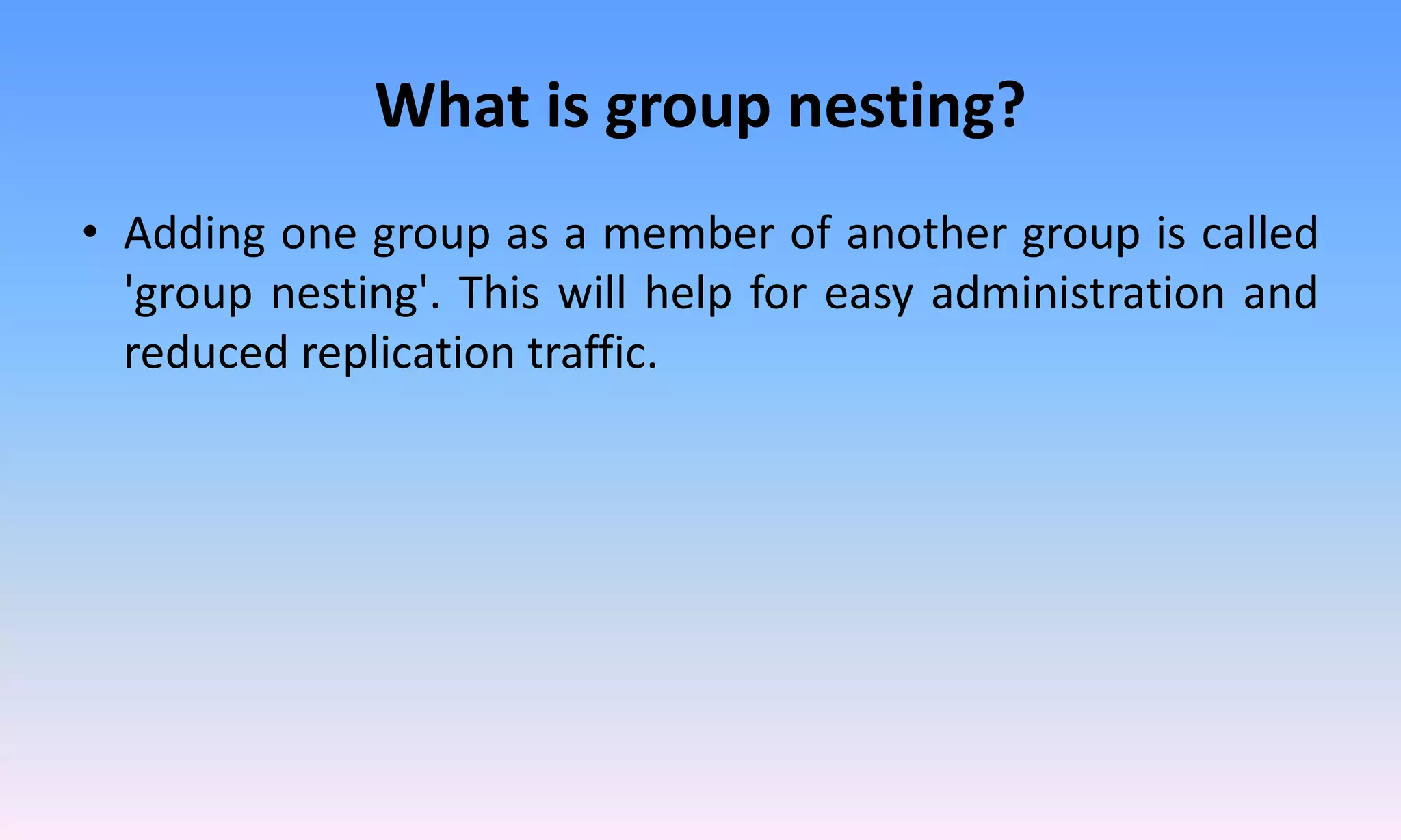 What is group nesting?
• Adding one group as a member of another group is called
'group nesting'. This will help for easy administration and
reduced replication traffic.
 