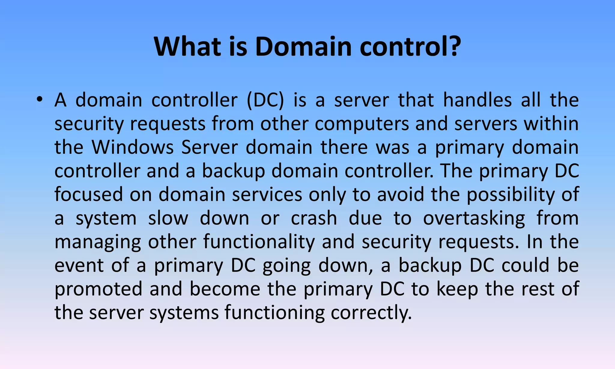 What is Domain control?
• A domain controller (DC) is a server that handles all the
security requests from other computers and servers within
the Windows Server domain there was a primary domain
controller and a backup domain controller. The primary DC
focused on domain services only to avoid the possibility of
a system slow down or crash due to overtasking from
managing other functionality and security requests. In the
event of a primary DC going down, a backup DC could be
promoted and become the primary DC to keep the rest of
the server systems functioning correctly.
 