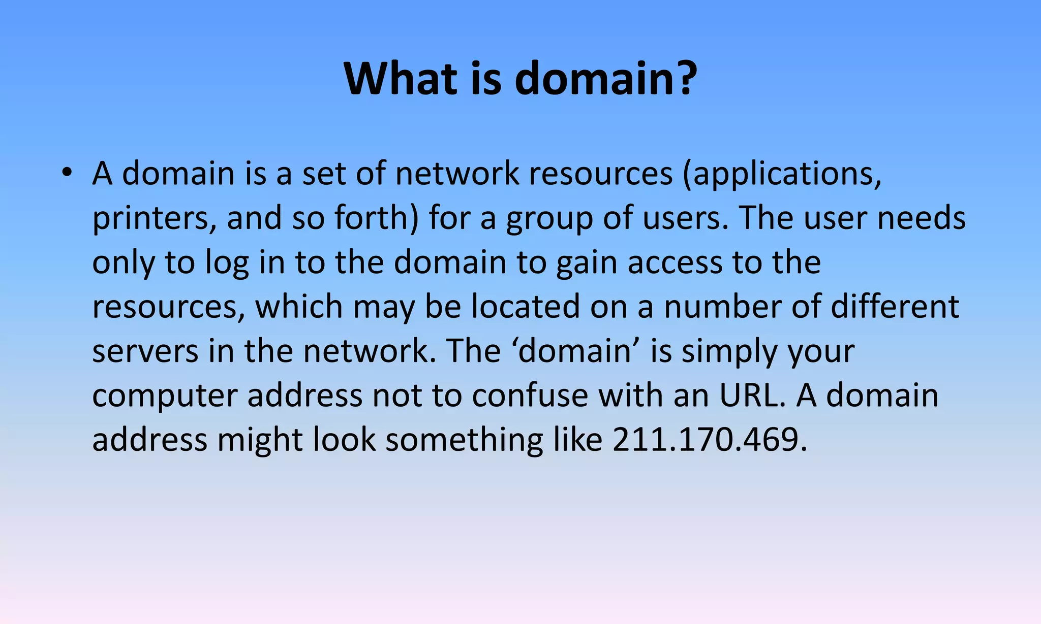 What is domain?
• A domain is a set of network resources (applications,
printers, and so forth) for a group of users. The user needs
only to log in to the domain to gain access to the
resources, which may be located on a number of different
servers in the network. The ‘domain’ is simply your
computer address not to confuse with an URL. A domain
address might look something like 211.170.469.
 