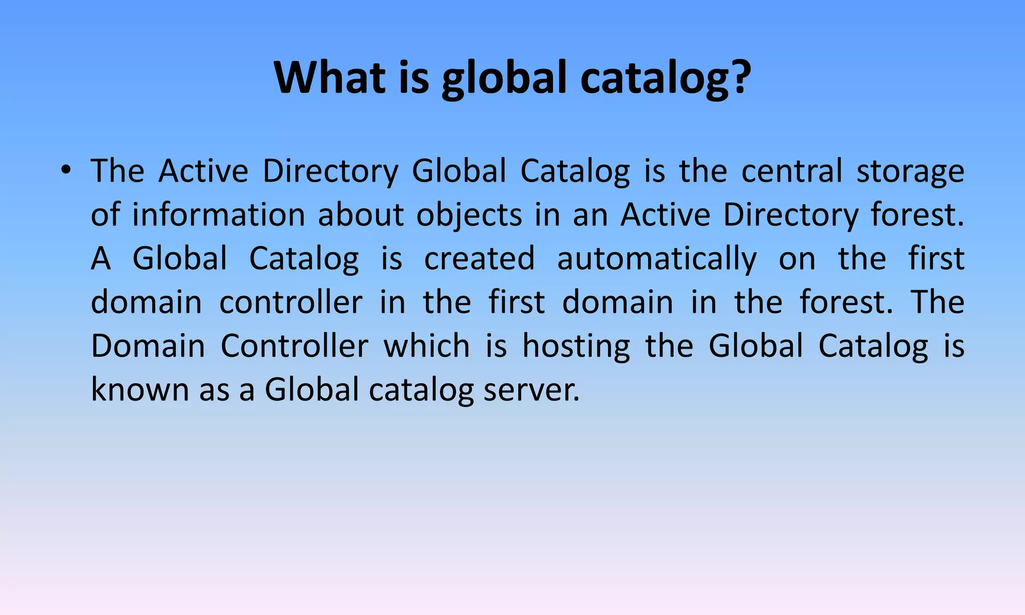 What is global catalog?
• The Active Directory Global Catalog is the central storage
of information about objects in an Active Directory forest.
A Global Catalog is created automatically on the first
domain controller in the first domain in the forest. The
Domain Controller which is hosting the Global Catalog is
known as a Global catalog server.
 