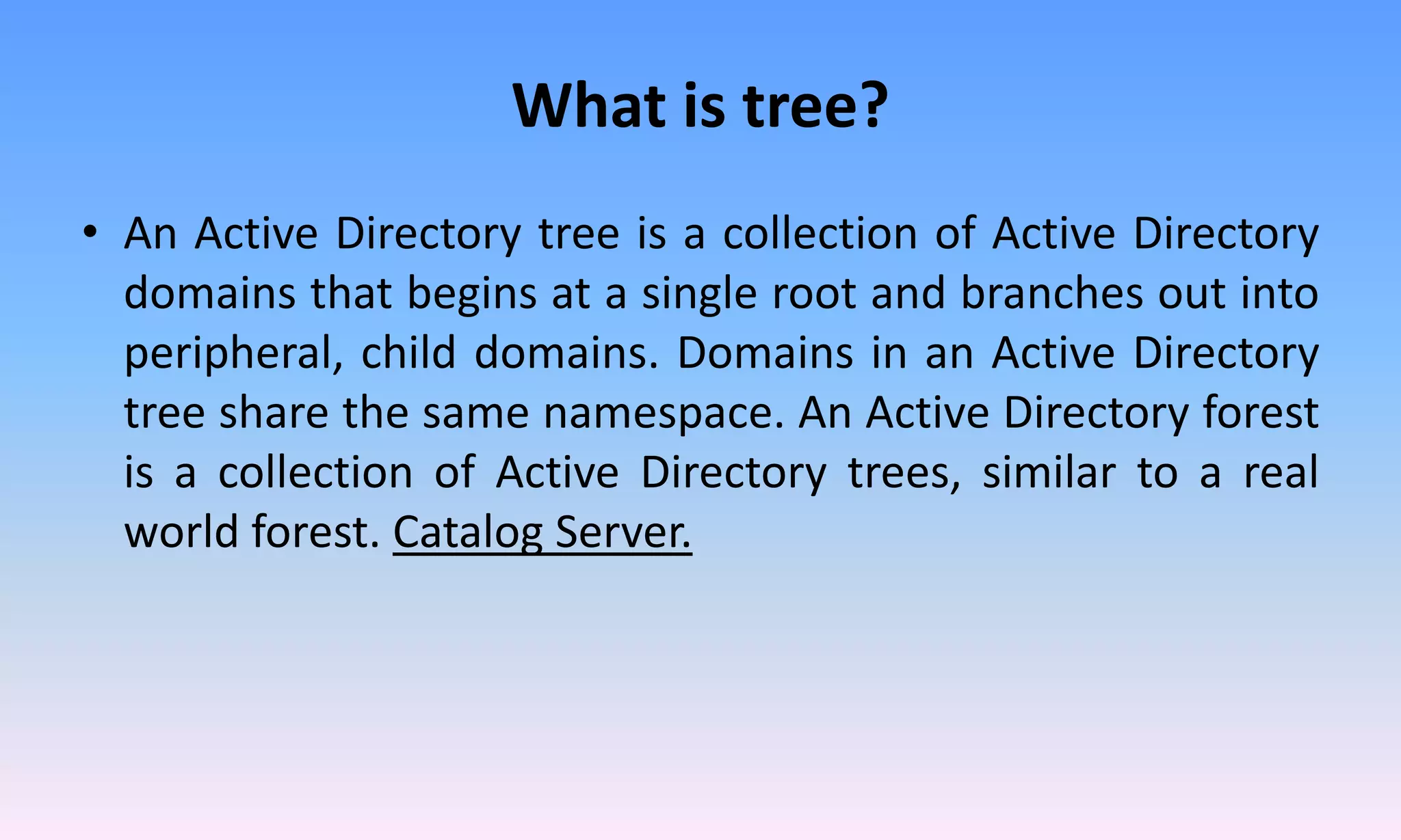 What is tree?
• An Active Directory tree is a collection of Active Directory
domains that begins at a single root and branches out into
peripheral, child domains. Domains in an Active Directory
tree share the same namespace. An Active Directory forest
is a collection of Active Directory trees, similar to a real
world forest. Catalog Server.
 