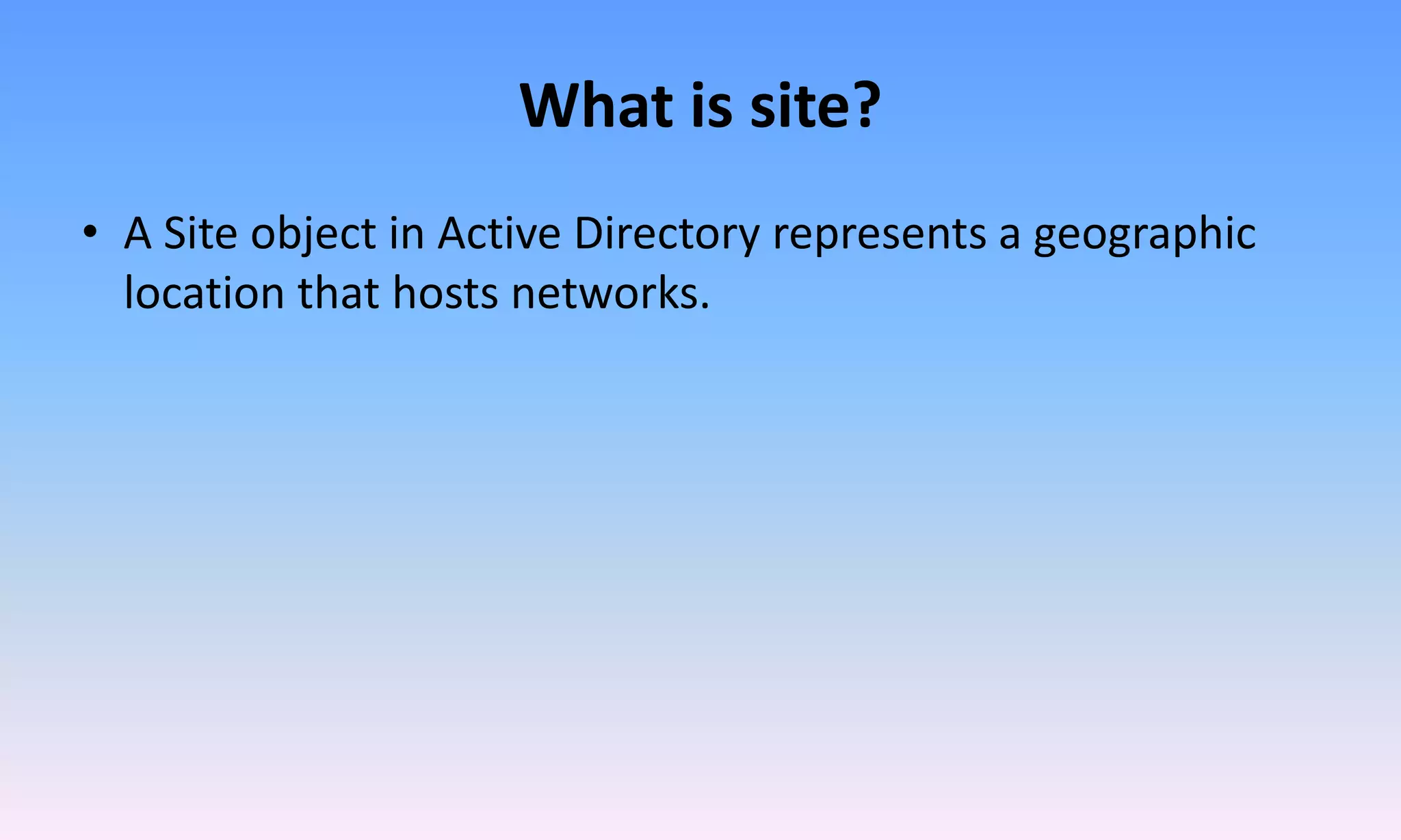 What is site?
• A Site object in Active Directory represents a geographic
location that hosts networks.
 