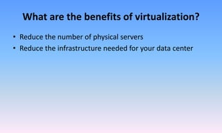 What are the benefits of virtualization?
• Reduce the number of physical servers
• Reduce the infrastructure needed for your data center
 