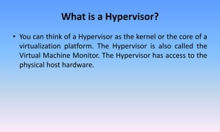 What is a Hypervisor?
• You can think of a Hypervisor as the kernel or the core of a
virtualization platform. The Hypervisor is also called the
Virtual Machine Monitor. The Hypervisor has access to the
physical host hardware.
 