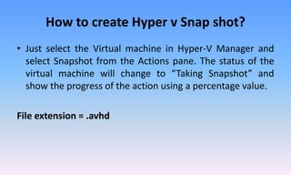 How to create Hyper v Snap shot?
• Just select the Virtual machine in Hyper-V Manager and
select Snapshot from the Actions pane. The status of the
virtual machine will change to “Taking Snapshot” and
show the progress of the action using a percentage value.
File extension = .avhd
 