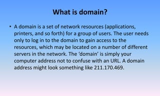 What is domain?
• A domain is a set of network resources (applications,
printers, and so forth) for a group of users. The user needs
only to log in to the domain to gain access to the
resources, which may be located on a number of different
servers in the network. The ‘domain’ is simply your
computer address not to confuse with an URL. A domain
address might look something like 211.170.469.
 