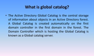 What is global catalog?
• The Active Directory Global Catalog is the central storage
of information about objects in an Active Directory forest.
A Global Catalog is created automatically on the first
domain controller in the first domain in the forest. The
Domain Controller which is hosting the Global Catalog is
known as a Global catalog server.
 